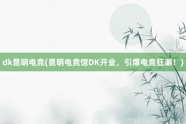 dk昆明电竞(昆明电竞馆DK开业，引爆电竞狂潮！)