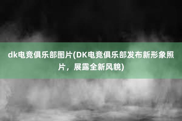 dk电竞俱乐部图片(DK电竞俱乐部发布新形象照片，展露全新风貌)