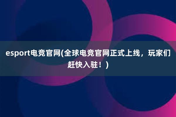 esport电竞官网(全球电竞官网正式上线，玩家们赶快入驻！)