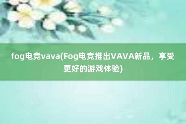 fog电竞vava(Fog电竞推出VAVA新品，享受更好的游戏体验)