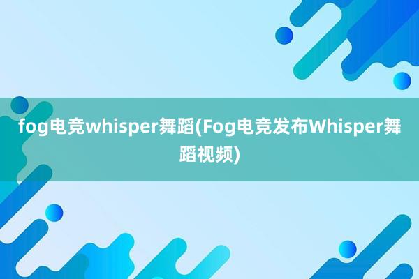 fog电竞whisper舞蹈(Fog电竞发布Whisper舞蹈视频)