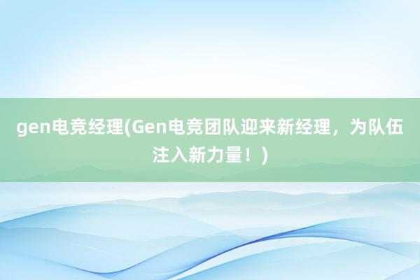 gen电竞经理(Gen电竞团队迎来新经理，为队伍注入新力量！)