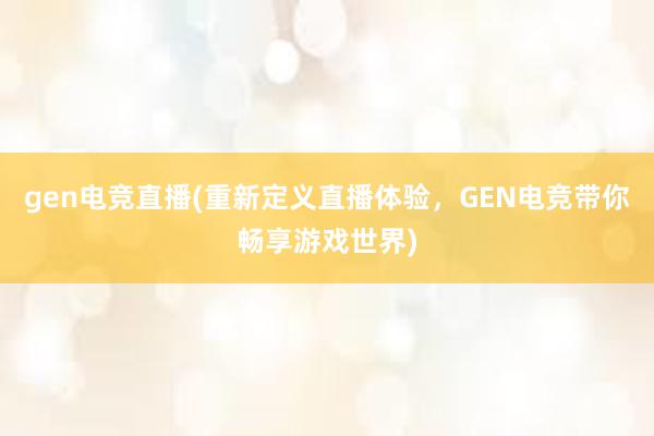 gen电竞直播(重新定义直播体验，GEN电竞带你畅享游戏世界)