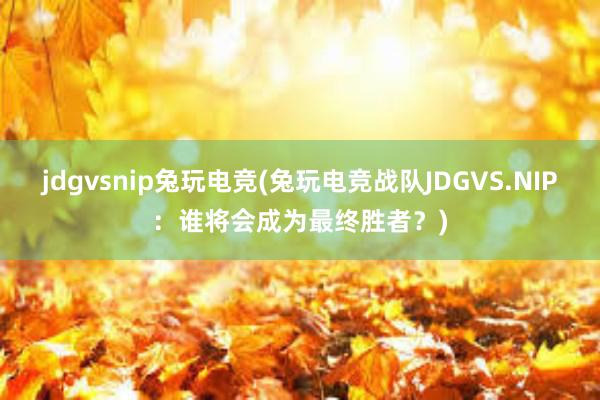 jdgvsnip兔玩电竞(兔玩电竞战队JDGVS.NIP：谁将会成为最终胜者？)