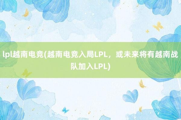 lpl越南电竞(越南电竞入局LPL，或未来将有越南战队加入LPL)