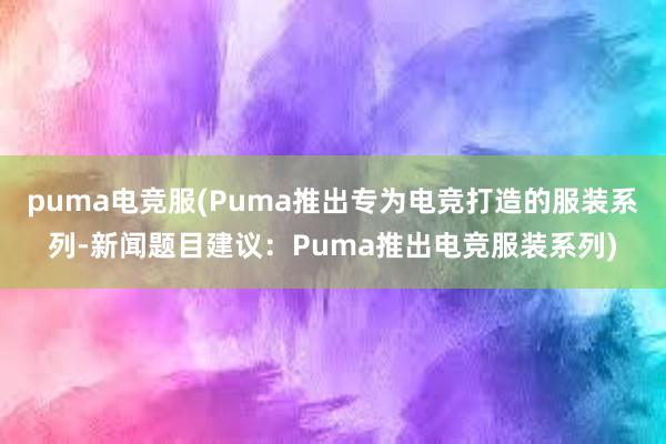 puma电竞服(Puma推出专为电竞打造的服装系列-新闻题目建议：Puma推出电竞服装系列)