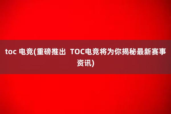 toc 电竞(重磅推出  TOC电竞将为你揭秘最新赛事资讯)