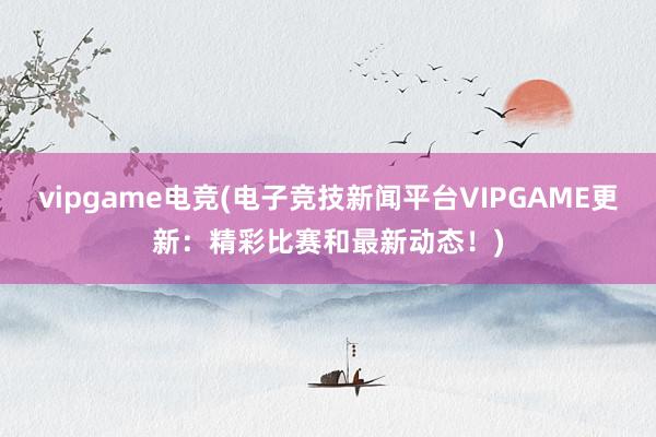 vipgame电竞(电子竞技新闻平台VIPGAME更新：精彩比赛和最新动态！)