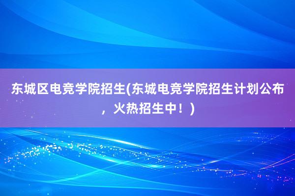 东城区电竞学院招生(东城电竞学院招生计划公布，火热招生中！)