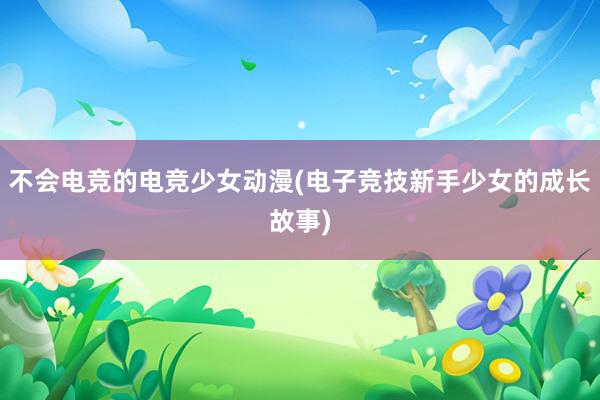 不会电竞的电竞少女动漫(电子竞技新手少女的成长故事)