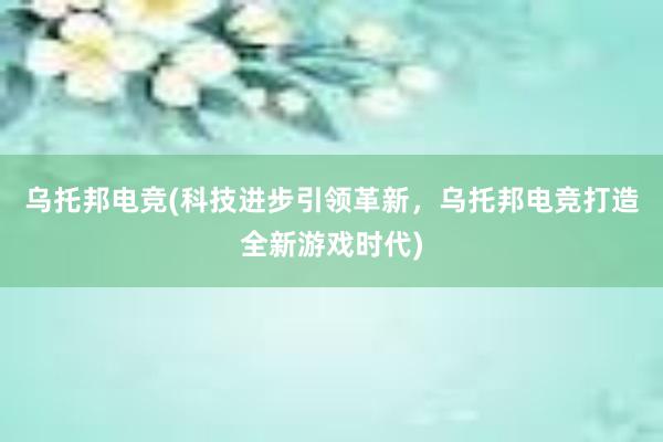 乌托邦电竞(科技进步引领革新，乌托邦电竞打造全新游戏时代)