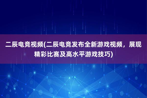 二辰电竞视频(二辰电竞发布全新游戏视频，展现精彩比赛及高水平游戏技巧)