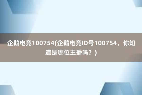 企鹅电竞100754(企鹅电竞ID号100754，你知道是哪位主播吗？)