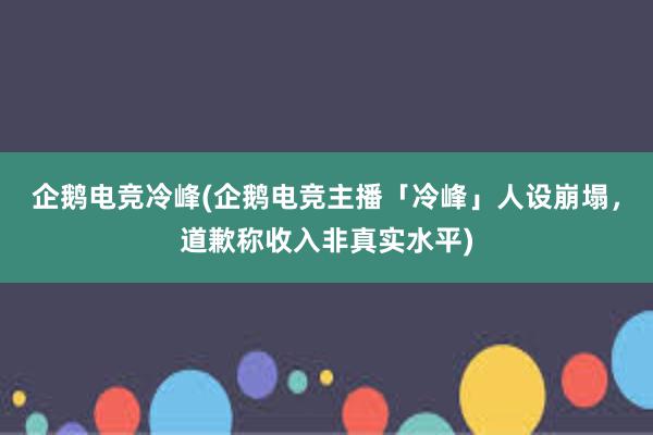 企鹅电竞冷峰(企鹅电竞主播「冷峰」人设崩塌，道歉称收入非真实水平)