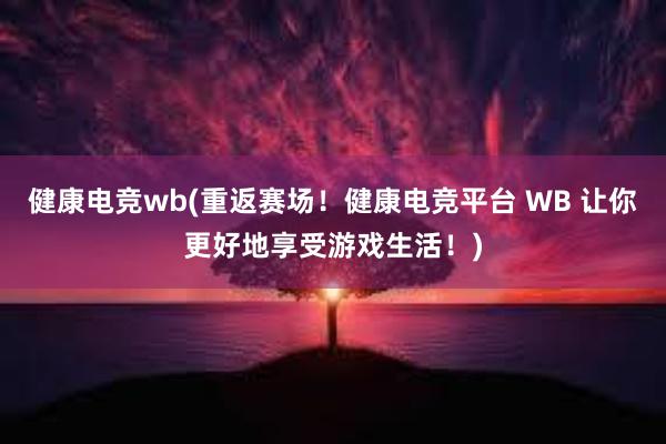 健康电竞wb(重返赛场！健康电竞平台 WB 让你更好地享受游戏生活！)