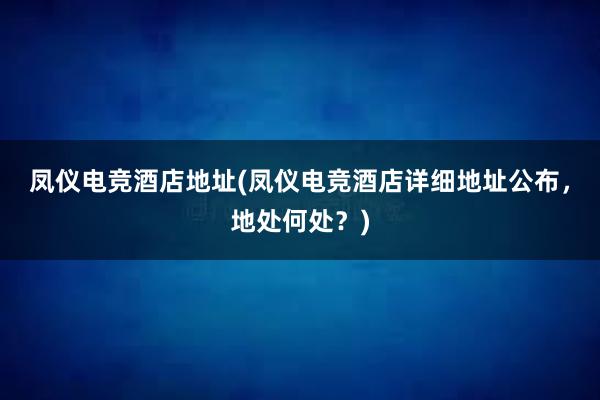 凤仪电竞酒店地址(凤仪电竞酒店详细地址公布，地处何处？)