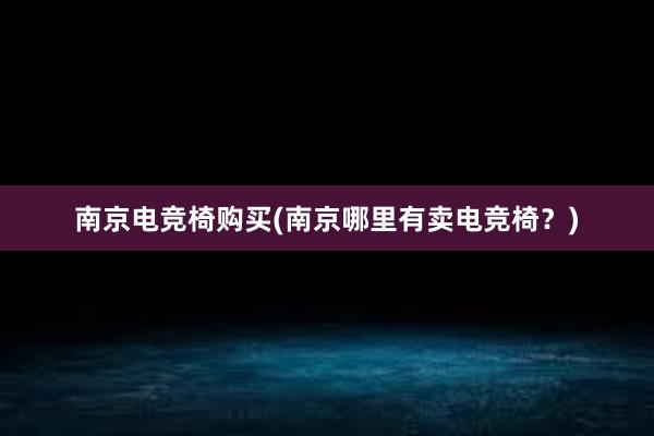 南京电竞椅购买(南京哪里有卖电竞椅？)