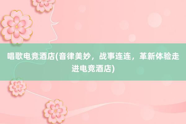 唱歌电竞酒店(音律美妙，战事连连，革新体验走进电竞酒店)