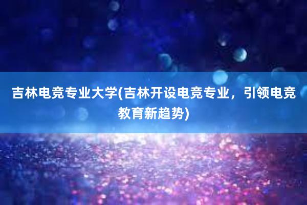 吉林电竞专业大学(吉林开设电竞专业，引领电竞教育新趋势)