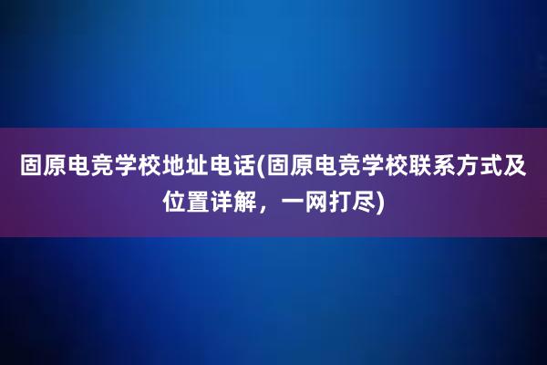 固原电竞学校地址电话(固原电竞学校联系方式及位置详解，一网打尽)