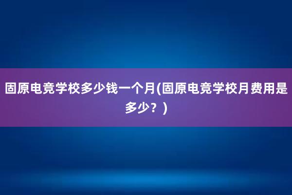 固原电竞学校多少钱一个月(固原电竞学校月费用是多少？)