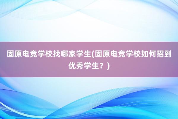 固原电竞学校找哪家学生(固原电竞学校如何招到优秀学生？)