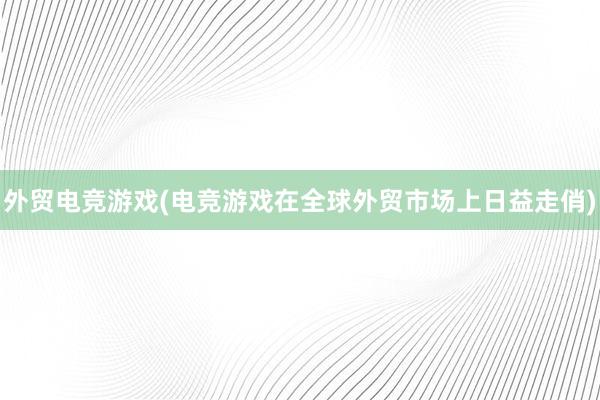 外贸电竞游戏(电竞游戏在全球外贸市场上日益走俏)