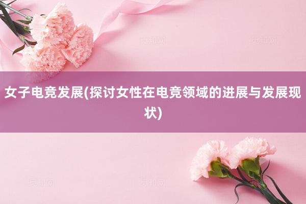 女子电竞发展(探讨女性在电竞领域的进展与发展现状)