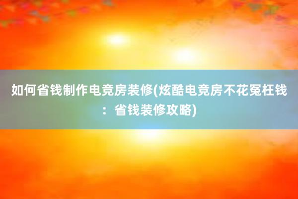 如何省钱制作电竞房装修(炫酷电竞房不花冤枉钱：省钱装修攻略)