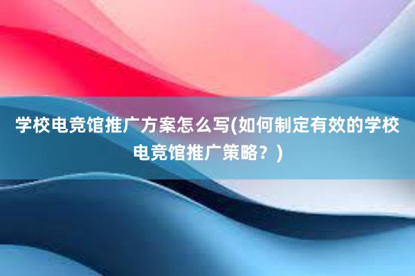 学校电竞馆推广方案怎么写(如何制定有效的学校电竞馆推广策略？)