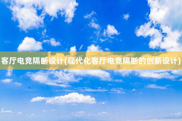 客厅电竞隔断设计(现代化客厅电竞隔断的创新设计)