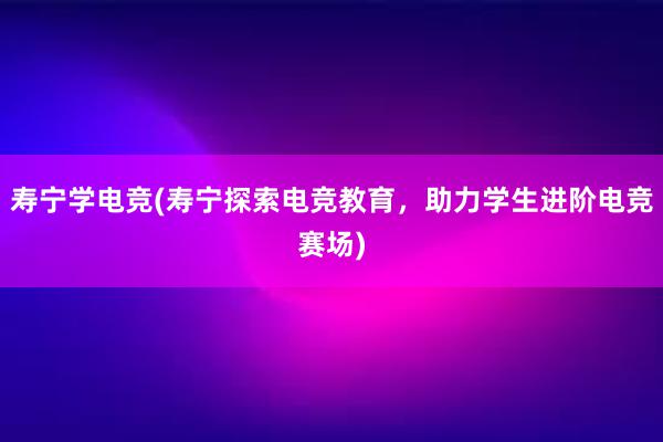 寿宁学电竞(寿宁探索电竞教育，助力学生进阶电竞赛场)