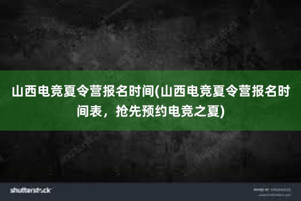 山西电竞夏令营报名时间(山西电竞夏令营报名时间表，抢先预约电竞之夏)