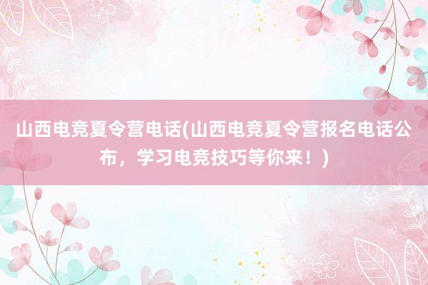 山西电竞夏令营电话(山西电竞夏令营报名电话公布，学习电竞技巧等你来！)