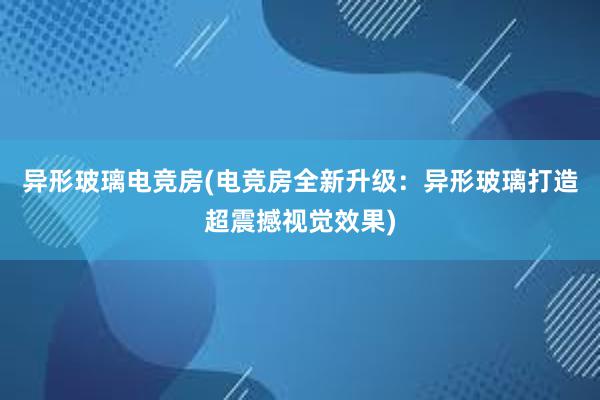 异形玻璃电竞房(电竞房全新升级：异形玻璃打造超震撼视觉效果)