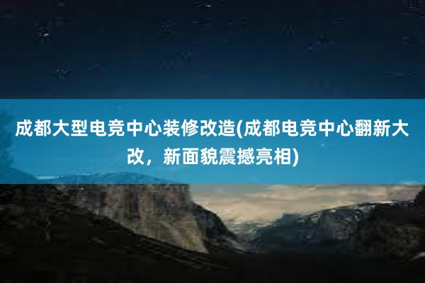 成都大型电竞中心装修改造(成都电竞中心翻新大改，新面貌震撼亮相)