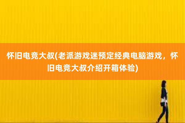 怀旧电竞大叔(老派游戏迷预定经典电脑游戏，怀旧电竞大叔介绍开箱体验)