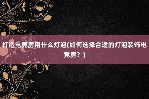 打造电竞房用什么灯泡(如何选择合适的灯泡装饰电竞房？)