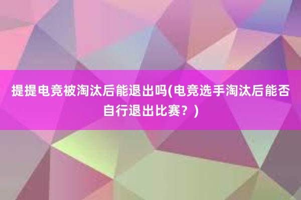 提提电竞被淘汰后能退出吗(电竞选手淘汰后能否自行退出比赛？)