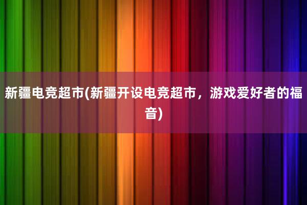 新疆电竞超市(新疆开设电竞超市，游戏爱好者的福音)