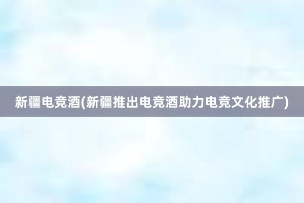 新疆电竞酒(新疆推出电竞酒助力电竞文化推广)