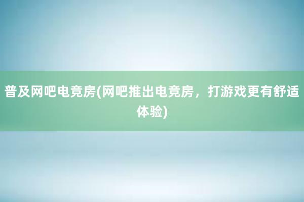 普及网吧电竞房(网吧推出电竞房，打游戏更有舒适体验)