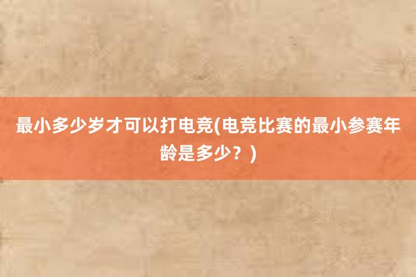 最小多少岁才可以打电竞(电竞比赛的最小参赛年龄是多少？)