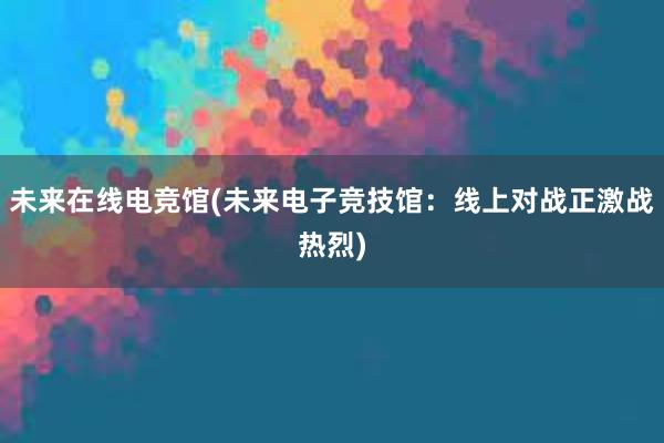 未来在线电竞馆(未来电子竞技馆：线上对战正激战热烈)