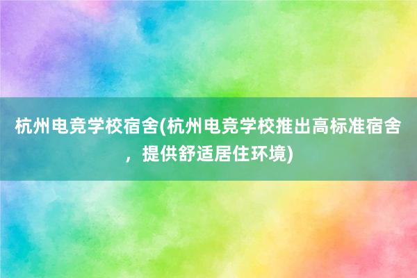 杭州电竞学校宿舍(杭州电竞学校推出高标准宿舍，提供舒适居住环境)