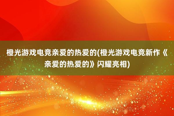 橙光游戏电竞亲爱的热爱的(橙光游戏电竞新作《亲爱的热爱的》闪耀亮相)