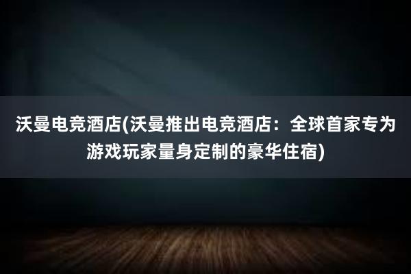 沃曼电竞酒店(沃曼推出电竞酒店：全球首家专为游戏玩家量身定制的豪华住宿)