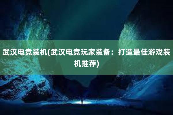 武汉电竞装机(武汉电竞玩家装备：打造最佳游戏装机推荐)