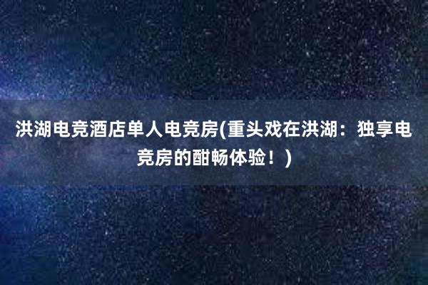 洪湖电竞酒店单人电竞房(重头戏在洪湖：独享电竞房的酣畅体验！)