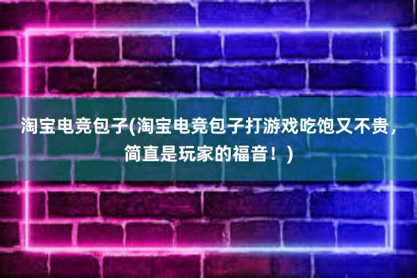 淘宝电竞包子(淘宝电竞包子打游戏吃饱又不贵，简直是玩家的福音！)